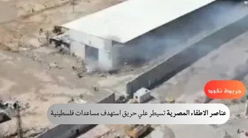 عناصر الاطفاء المصرية تسيطر علي حريق استهدف مساعدات فلسطينية